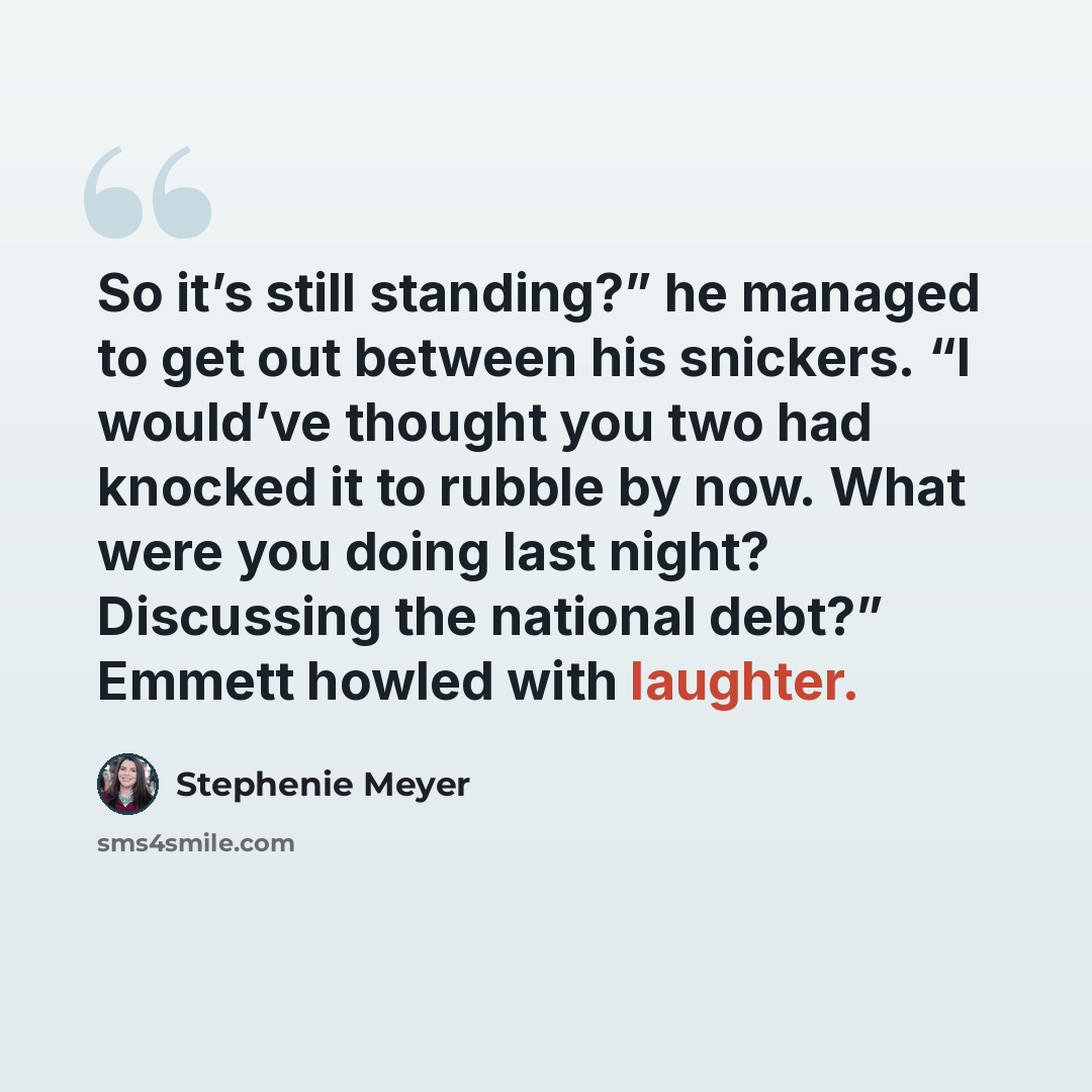 “So it’s still standing?” he managed to get out between his snickers. “I would’ve thought you two had knocked it to rubble by now. What were you doing last night? Discussing the national debt?” Emmett howled with laughter.” quote by Stephenie Meyer