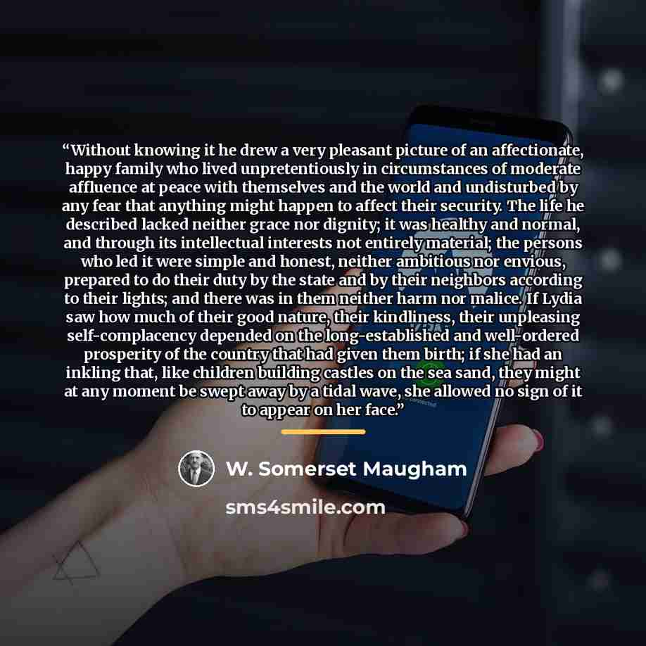 “Without knowing it he drew a very pleasant picture of an affectionate, happy family who lived unpretentiously in circumstances of moderate affluence at peace with themselves and the world and undisturbed by any fear that anything might happen to affect their security. The life he described lacked…” quote by W. Somerset Maugham