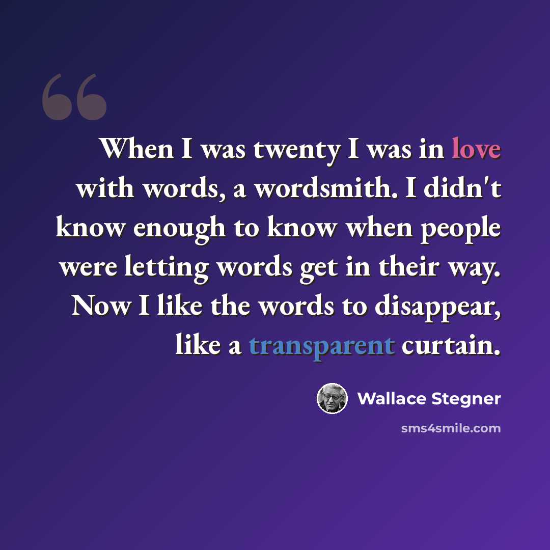 “When I was twenty I was in love with words, a wordsmith. I didn't know enough to know when people were letting words get in their way. Now I like the words to disappear, like a transparent curtain.” quote by Wallace Stegner