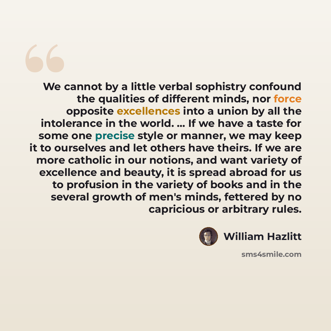 “We cannot by a little verbal sophistry confound the qualities of different minds, nor force opposite excellences into a union by all the intolerance in the world. ... If we have a taste for some one precise style or manner, we may keep it to ourselves and let others have theirs. If we are more…” quote by William Hazlitt