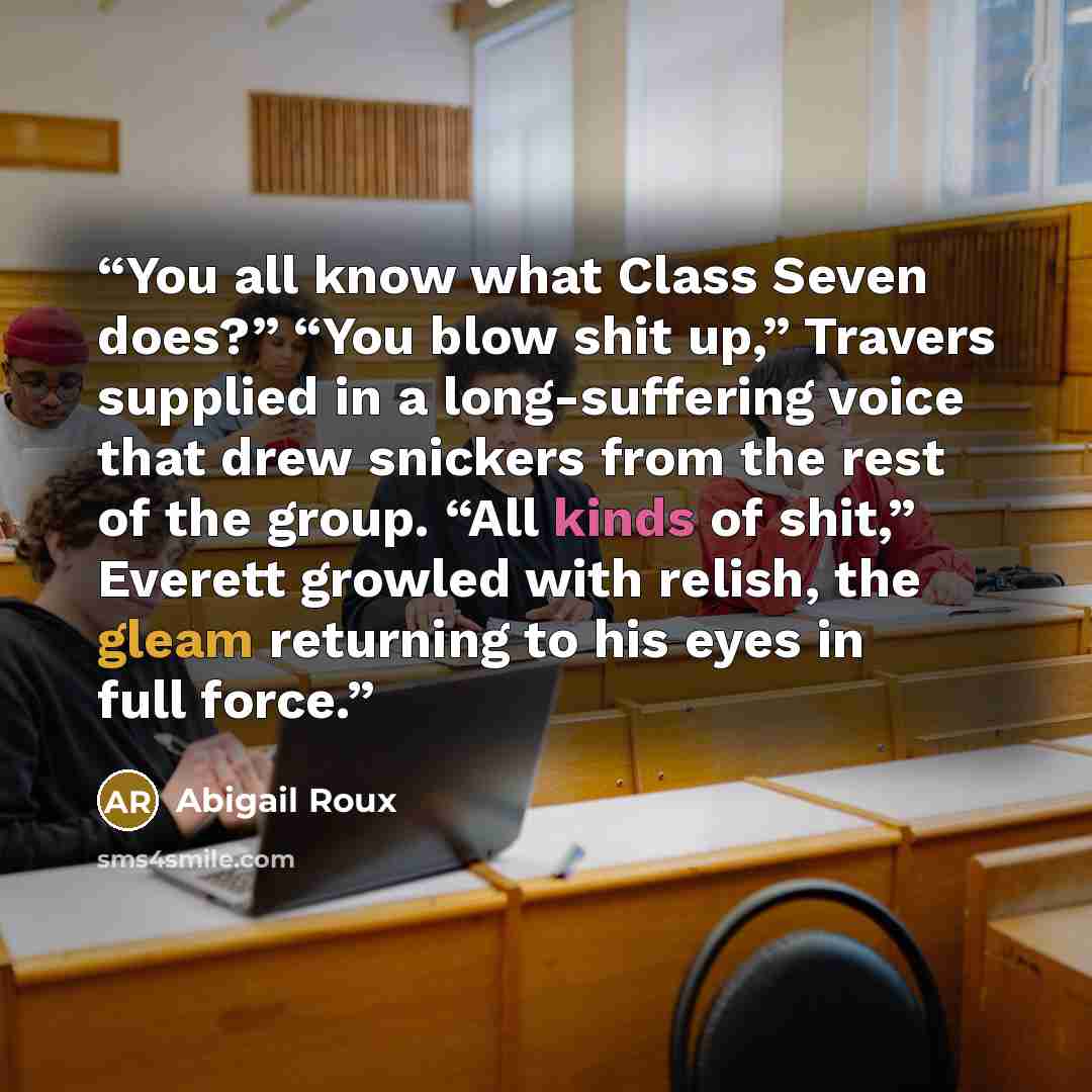 “You all know what Class Seven does?” “You blow shit up,” Travers supplied in a long-suffering voice that drew snickers from the rest of the group. “All kinds of shit,” Everett growled with relish, the gleam returning to his eyes in full force.” quote by Abigail Roux