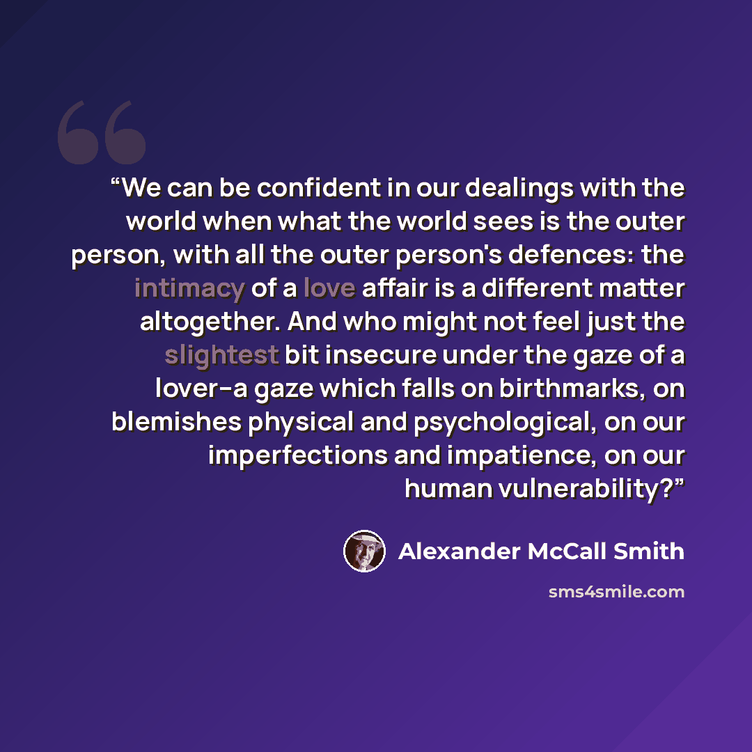 “We can be confident in our dealings with the world when what the world sees is the outer person, with all the outer person's defences: the intimacy of a love affair is a different matter altogether. And who might not feel just the slightest bit insecure under the gaze of a lover--a gaze which…” quote by Alexander McCall Smith