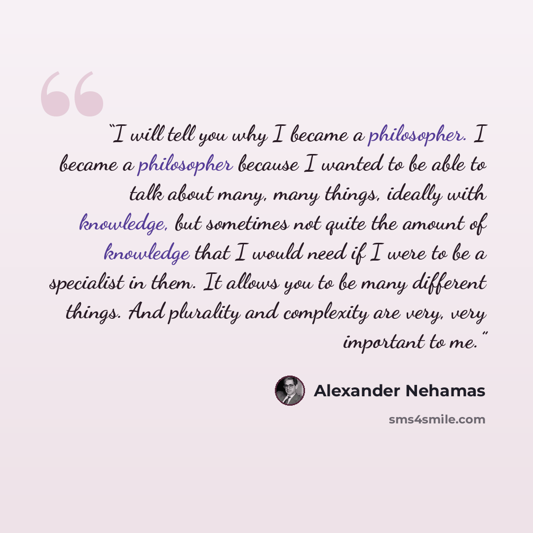 “I will tell you why I became a philosopher. I became a philosopher because I wanted to be able to talk about many, many things, ideally with knowledge, but sometimes not quite the amount of knowledge that I would need if I were to be a specialist in them. It allows you to be many different things…” quote by Alexander Nehamas