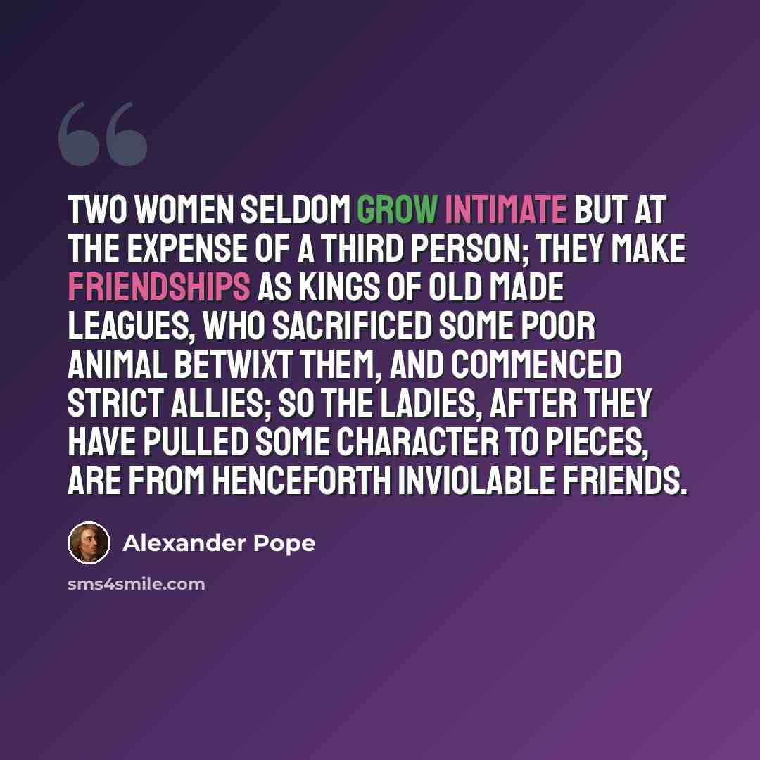 “Two women seldom grow intimate but at the expense of a third person; they make friendships as kings of old made leagues, who sacrificed some poor animal betwixt them, and commenced strict allies; so the ladies, after they have pulled some character to pieces, are from henceforth inviolable friends.” quote by Alexander Pope