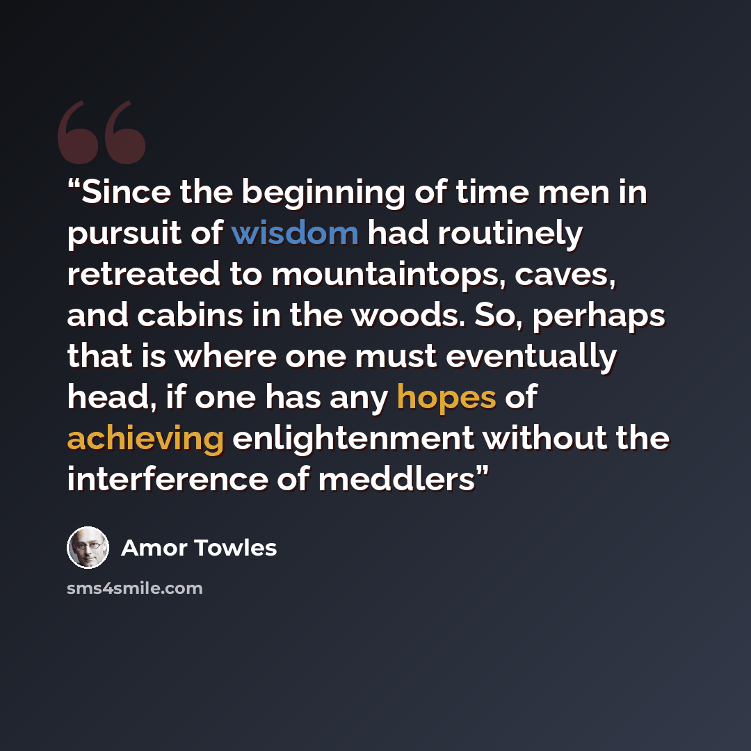 “Since the beginning of time men in pursuit of wisdom had routinely retreated to mountaintops, caves, and cabins in the woods. So, perhaps that is where one must eventually head, if one has any hopes of achieving enlightenment without the interference of meddlers” quote by Amor Towles