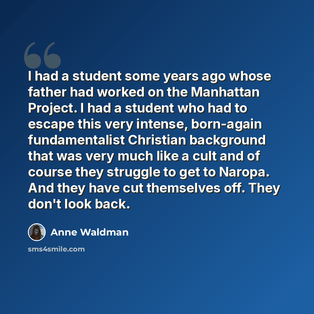 “I had a student some years ago whose father had worked on the Manhattan Project. I had a student who had to escape this very intense, born-again fundamentalist Christian background that was very much like a cult and of course they struggle to get to Naropa. And they have cut themselves off. They…” quote by Anne Waldman