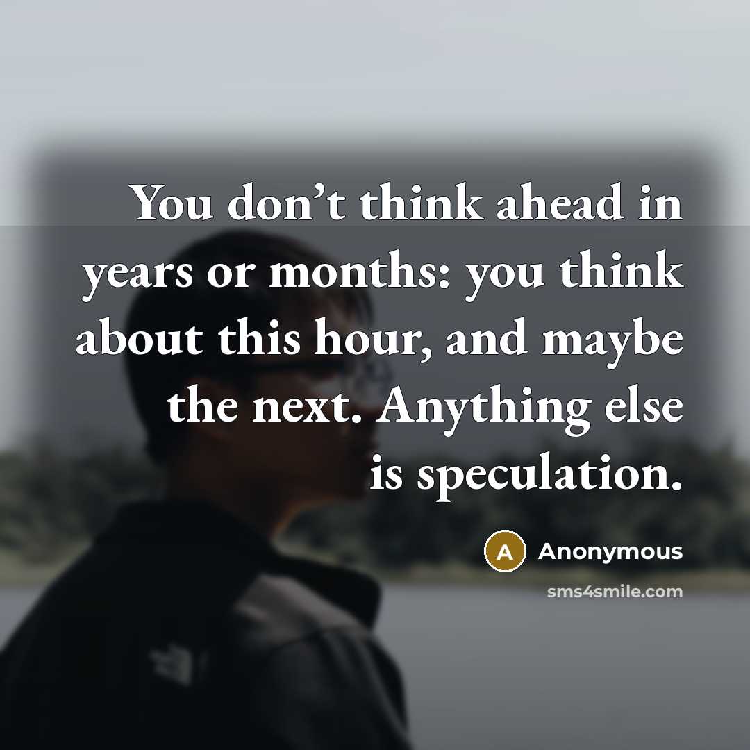“You don’t think ahead in years or months: you think about this hour, and maybe the next. Anything else is speculation.” quote by Anonymous