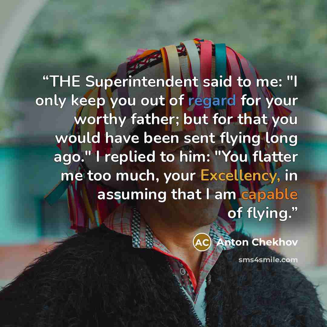 “THE Superintendent said to me: "I only keep you out of regard for your worthy father; but for that you would have been sent flying long ago." I replied to him: "You flatter me too much, your Excellency, in assuming that I am capable of flying.” quote by Anton Chekhov