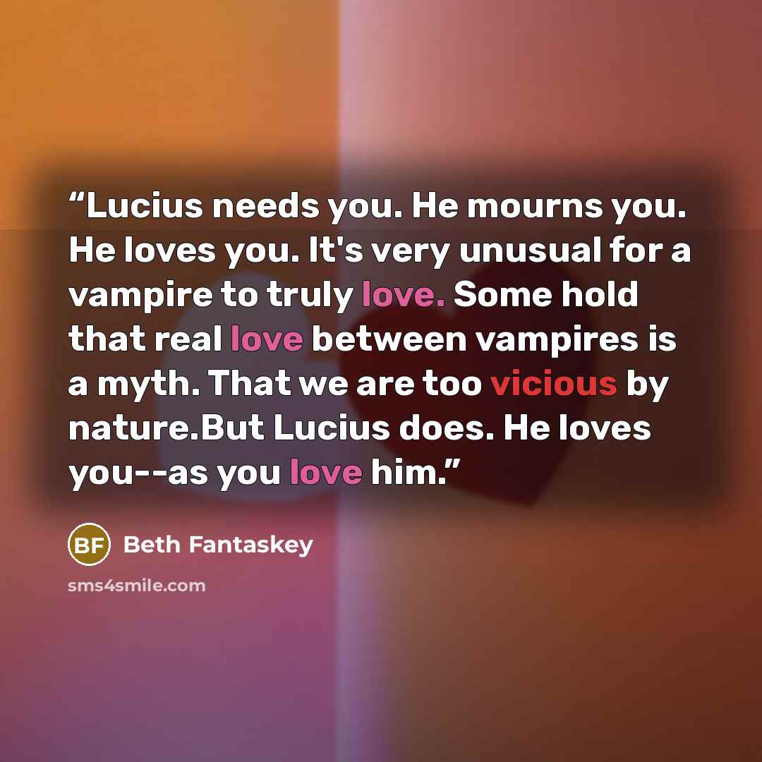 “Lucius needs you. He mourns you. He loves you. It's very unusual for a vampire to truly love. Some hold that real love between vampires is a myth. That we are too vicious by nature.But Lucius does. He loves you--as you love him.” quote by Beth Fantaskey