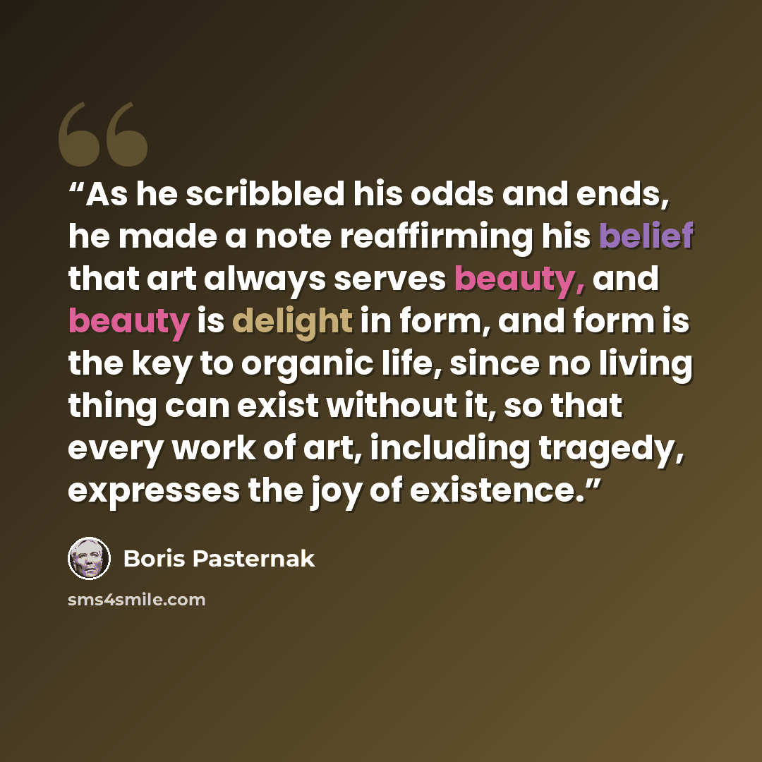 “As he scribbled his odds and ends, he made a note reaffirming his belief that art always serves beauty, and beauty is delight in form, and form is the key to organic life, since no living thing can exist without it, so that every work of art, including tragedy, expresses the joy of existence.” quote by Boris Pasternak