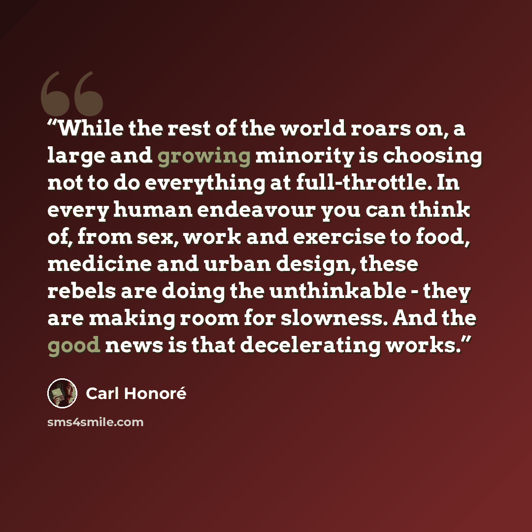 “While the rest of the world roars on, a large and growing minority is choosing not to do everything at full-throttle. In every human endeavour you can think of, from sex, work and exercise to food, medicine and urban design, these rebels are doing the unthinkable - they are making room for…” quote by Carl Honoré