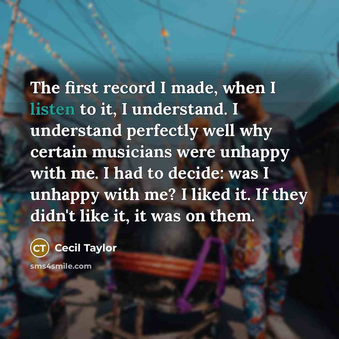 “The first record I made, when I listen to it, I understand. I understand perfectly well why certain musicians were unhappy with me. I had to decide: was I unhappy with me? I liked it. If they didn't like it, it was on them.” quote by Cecil Taylor