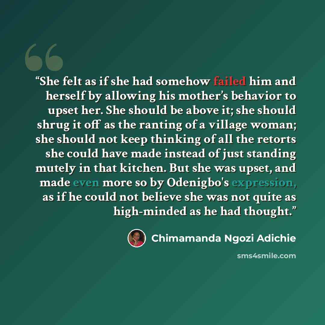 “She felt as if she had somehow failed him and herself by allowing his mother’s behavior to upset her. She should be above it; she should shrug it off as the ranting of a village woman; she should not keep thinking of all the retorts she could have made instead of just standing mutely in that…” quote by Chimamanda Ngozi Adichie