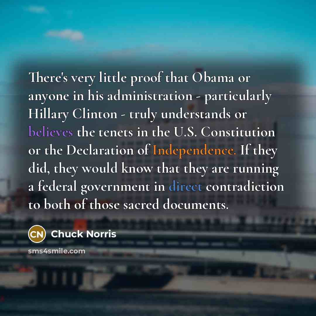 “There's very little proof that Obama or anyone in his administration - particularly Hillary Clinton - truly understands or believes the tenets in the U.S. Constitution or the Declaration of Independence. If they did, they would know that they are running a federal government in direct…” quote by Chuck Norris
