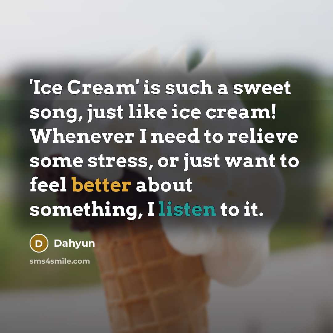 “'Ice Cream' is such a sweet song, just like ice cream! Whenever I need to relieve some stress, or just want to feel better about something, I listen to it.” quote by Dahyun