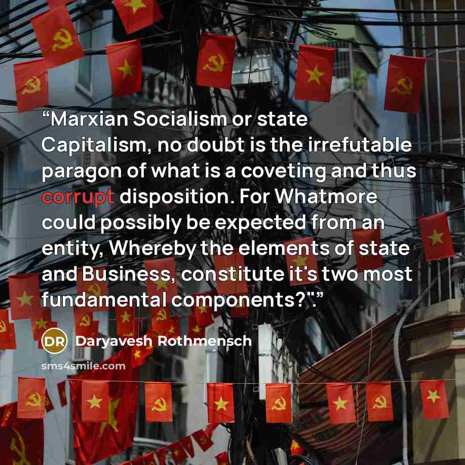 “Marxian Socialism or state Capitalism, no doubt is the irrefutable paragon of what is a coveting and thus corrupt disposition. For Whatmore could possibly be expected from an entity, Whereby the elements of state and Business, constitute it's two most fundamental components?".” quote by Daryavesh Rothmensch