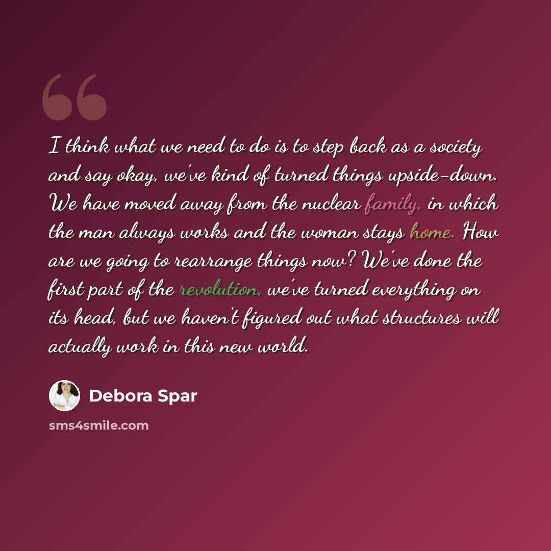 “I think what we need to do is to step back as a society and say okay, we've kind of turned things upside-down. We have moved away from the nuclear family, in which the man always works and the woman stays home. How are we going to rearrange things now? We've done the first part of the revolution…” quote by Debora Spar
