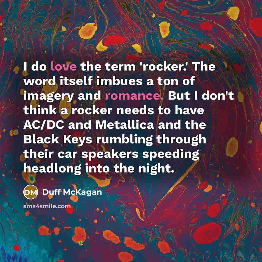 “I do love the term 'rocker.' The word itself imbues a ton of imagery and romance. But I don't think a rocker needs to have AC/DC and Metallica and the Black Keys rumbling through their car speakers speeding headlong into the night.” quote by Duff McKagan