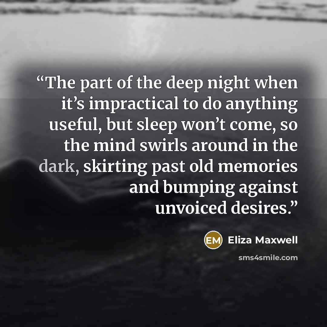 “The part of the deep night when it’s impractical to do anything useful, but sleep won’t come, so the mind swirls around in the dark, skirting past old memories and bumping against unvoiced desires.” quote by Eliza Maxwell