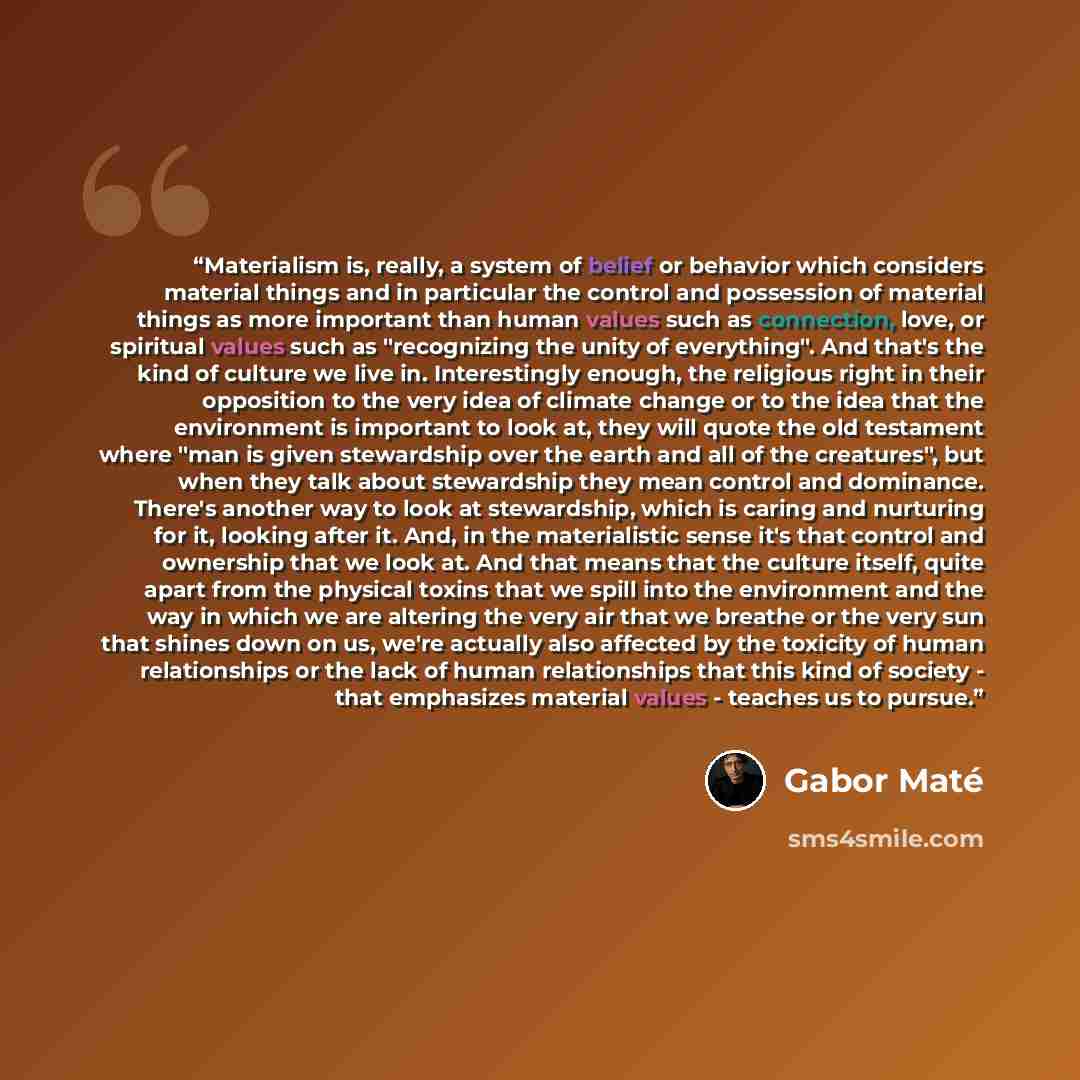 “Materialism is, really, a system of belief or behavior which considers material things and in particular the control and possession of material things as more important than human values such as connection, love, or spiritual values such as "recognizing the unity of everything". And that's the…” quote by Gabor Maté