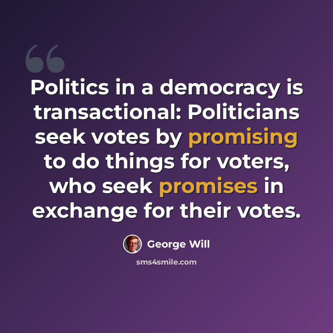 “Politics in a democracy is transactional: Politicians seek votes by promising to do things for voters, who seek promises in exchange for their votes.” quote by George Will