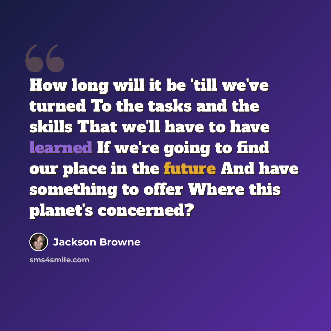 “How long will it be 'till we've turned To the tasks and the skills That we'll have to have learned If we're going to find our place in the future And have something to offer Where this planet's concerned?” quote by Jackson Browne
