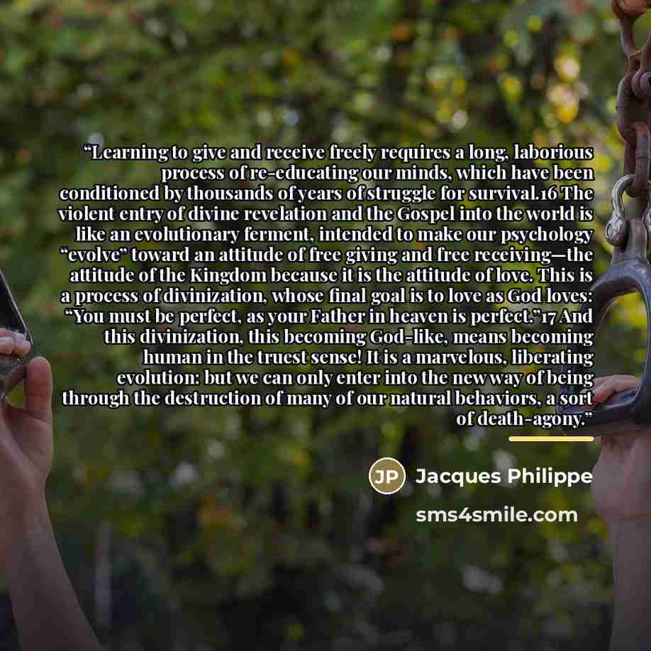 “Learning to give and receive freely requires a long, laborious process of re-educating our minds, which have been conditioned by thousands of years of struggle for survival.16 The violent entry of divine revelation and the Gospel into the world is like an evolutionary ferment, intended to make our…” quote by Jacques Philippe