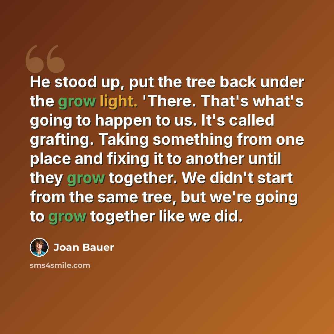 “He stood up, put the tree back under the grow light. 'There. That's what's going to happen to us. It's called grafting. Taking something from one place and fixing it to another until they grow together. We didn't start from the same tree, but we're going to grow together like we did.” quote by Joan Bauer