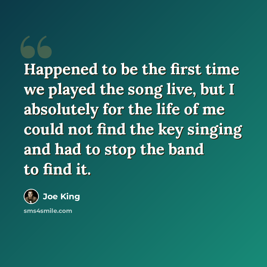 “Happened to be the first time we played the song live, but I absolutely for the life of me could not find the key singing and had to stop the band to find it.” quote by Joe King