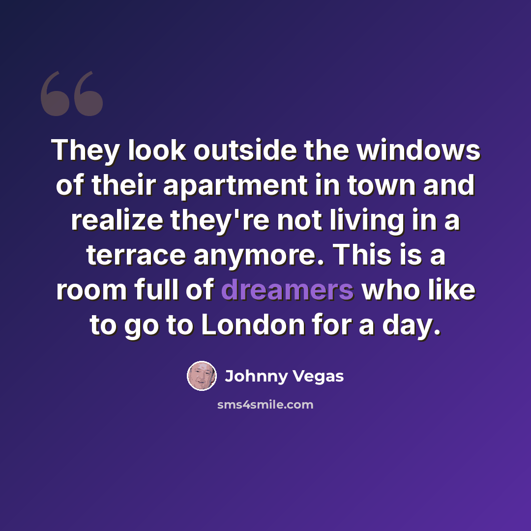 “They look outside the windows of their apartment in town and realize they're not living in a terrace anymore. This is a room full of dreamers who like to go to London for a day.” quote by Johnny Vegas