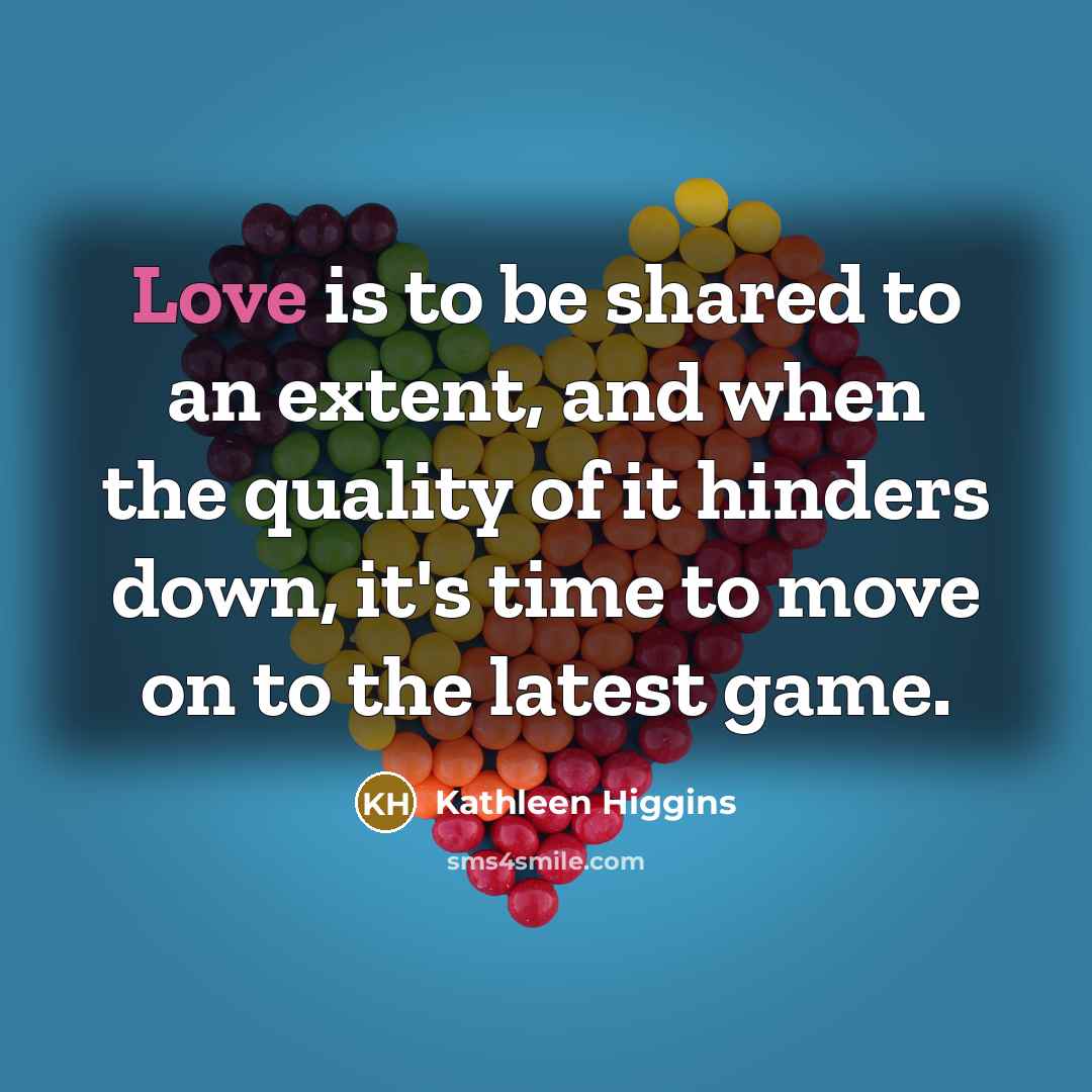 “Love is to be shared to an extent, and when the quality of it hinders down, it's time to move on to the latest game.” quote by Kathleen Higgins
