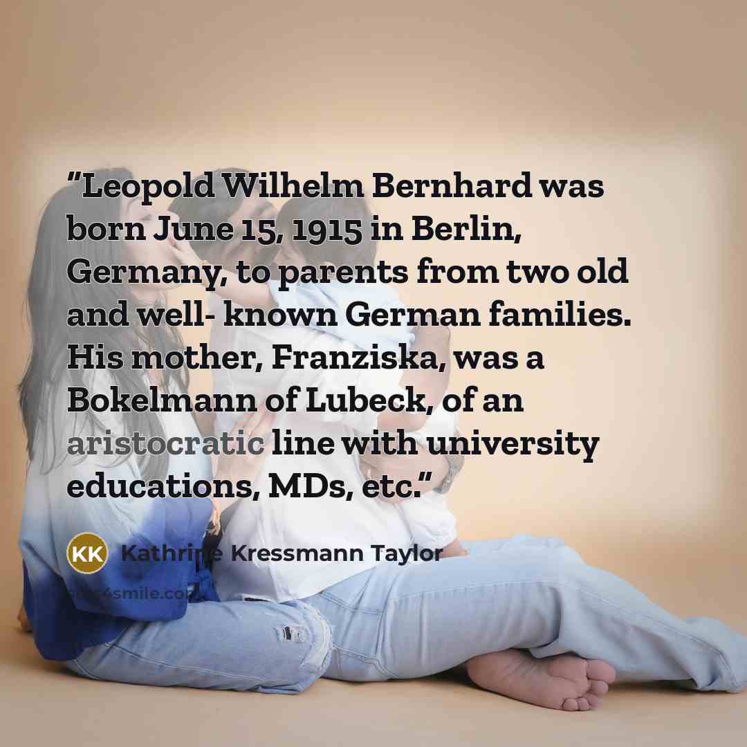 “Leopold Wilhelm Bernhard was born June 15, 1915 in Berlin, Germany, to parents from two old and well- known German families. His mother, Franziska, was a Bokelmann of Lubeck, of an aristocratic line with university educations, MDs, etc.” quote by Kathrine Kressmann Taylor