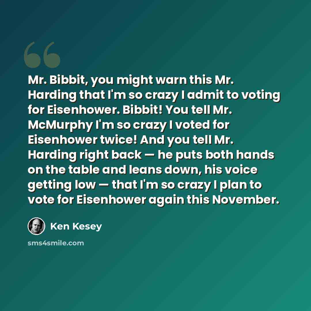 “Mr. Bibbit, you might warn this Mr. Harding that I'm so crazy I admit to voting for Eisenhower. Bibbit! You tell Mr. McMurphy I'm so crazy I voted for Eisenhower twice! And you tell Mr. Harding right back — he puts both hands on the table and leans down, his voice getting low — that I'm so crazy I…” quote by Ken Kesey