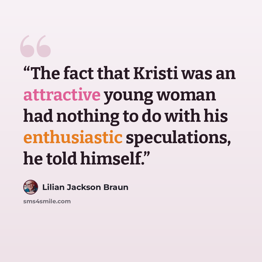 “The fact that Kristi was an attractive young woman had nothing to do with his enthusiastic speculations, he told himself.” quote by Lilian Jackson Braun