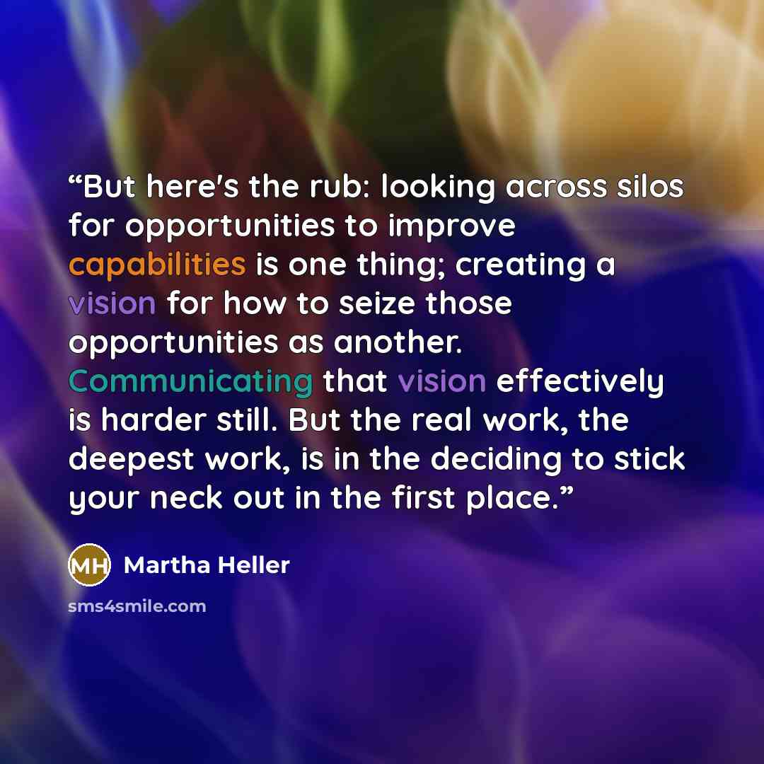 “But here's the rub: looking across silos for opportunities to improve capabilities is one thing; creating a vision for how to seize those opportunities as another. Communicating that vision effectively is harder still. But the real work, the deepest work, is in the deciding to stick your neck out…” quote by Martha Heller