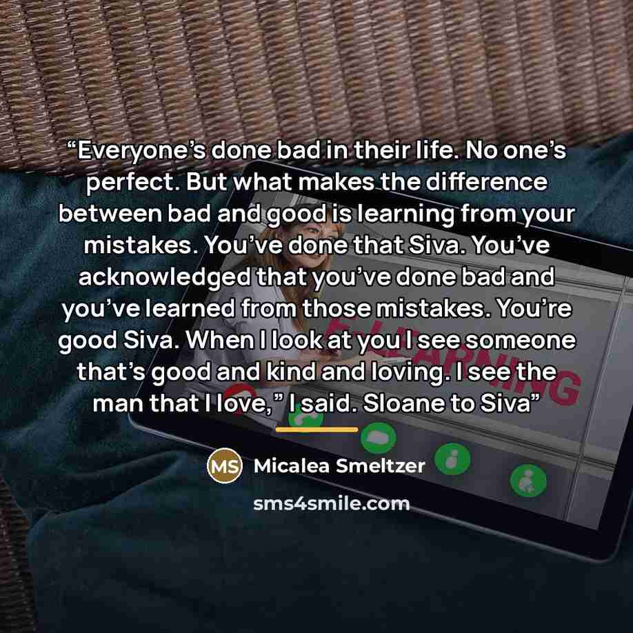 “Everyone’s done bad in their life. No one’s perfect. But what makes the difference between bad and good is learning from your mistakes. You’ve done that Siva. You’ve acknowledged that you’ve done bad and you’ve learned from those mistakes. You’re good Siva. When I look at you I see someone that’s…” quote by Micalea Smeltzer