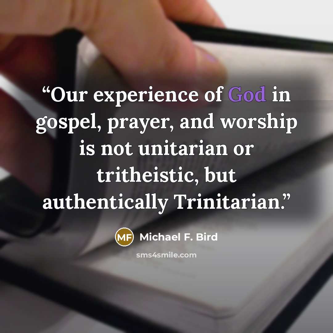 “Our experience of God in gospel, prayer, and worship is not unitarian or tritheistic, but authentically Trinitarian.” quote by Michael F. Bird