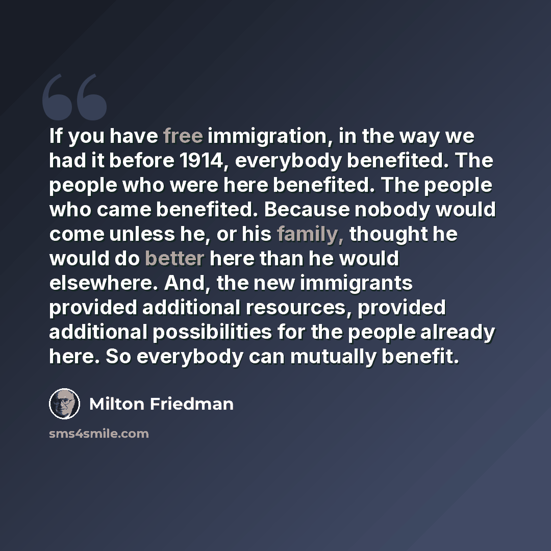 “If you have free immigration, in the way we had it before 1914, everybody benefited. The people who were here benefited. The people who came benefited. Because nobody would come unless he, or his family, thought he would do better here than he would elsewhere. And, the new immigrants provided…” quote by Milton Friedman
