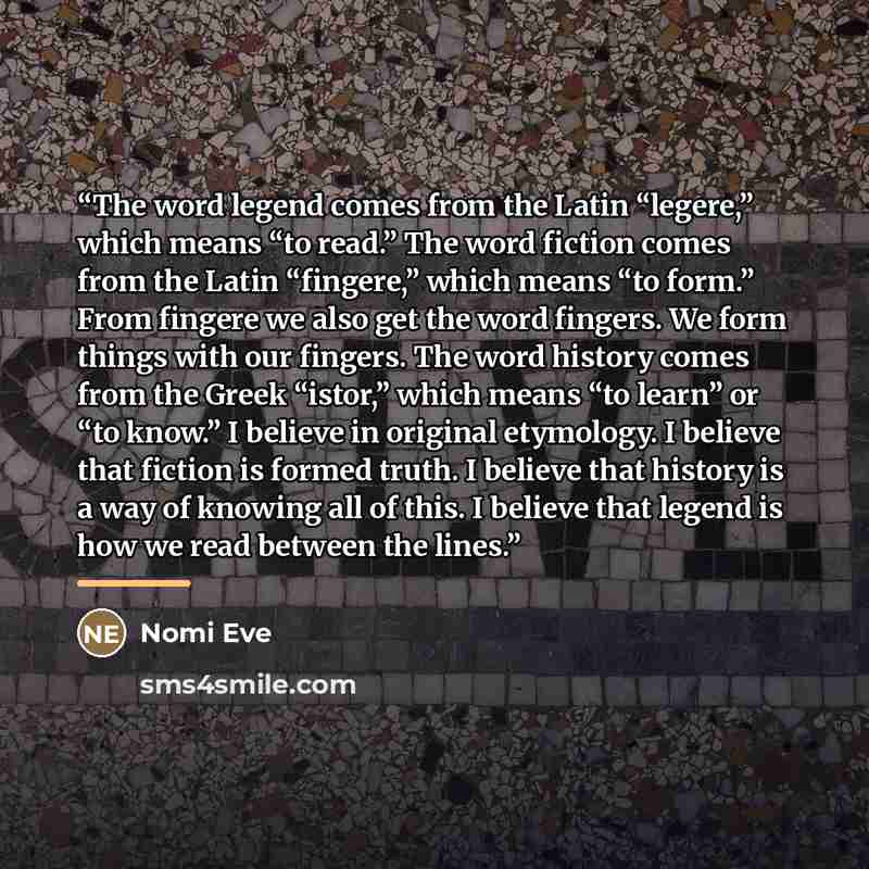 “The word legend comes from the Latin “legere,” which means “to read.” The word fiction comes from the Latin “fingere,” which means “to form.” From fingere we also get the word fingers. We form things with our fingers. The word history comes from the Greek “istor,” which means “to learn” or “to…” quote by Nomi Eve