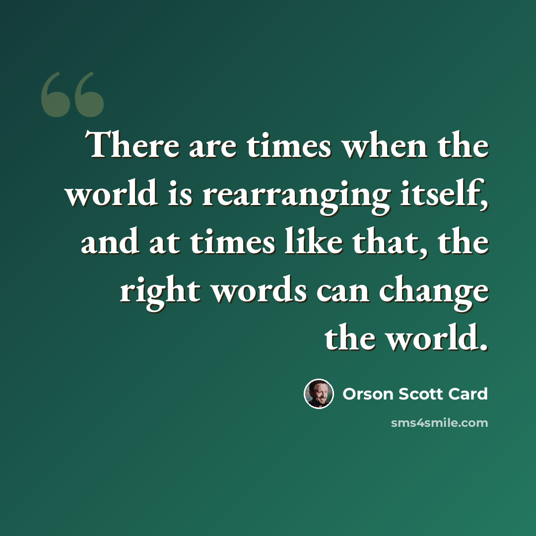 “There are times when the world is rearranging itself, and at times like that, the right words can change the world.” quote by Orson Scott Card