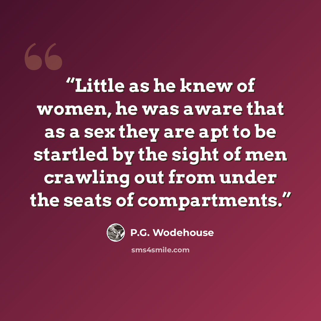 “Little as he knew of women, he was aware that as a sex they are apt to be startled by the sight of men crawling out from under the seats of compartments.” quote by P.G. Wodehouse