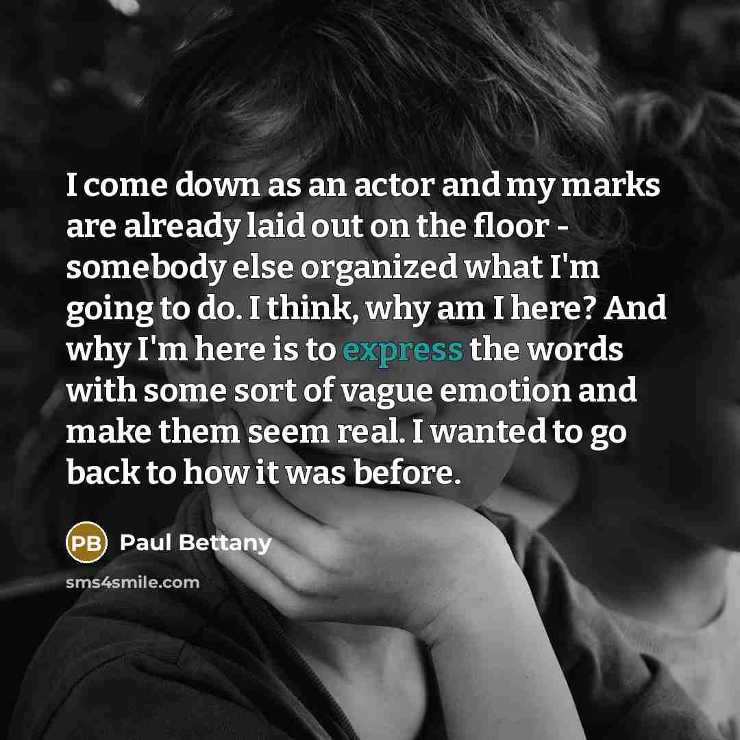 “I come down as an actor and my marks are already laid out on the floor - somebody else organized what I'm going to do. I think, why am I here? And why I'm here is to express the words with some sort of vague emotion and make them seem real. I wanted to go back to how it was before.” quote by Paul Bettany