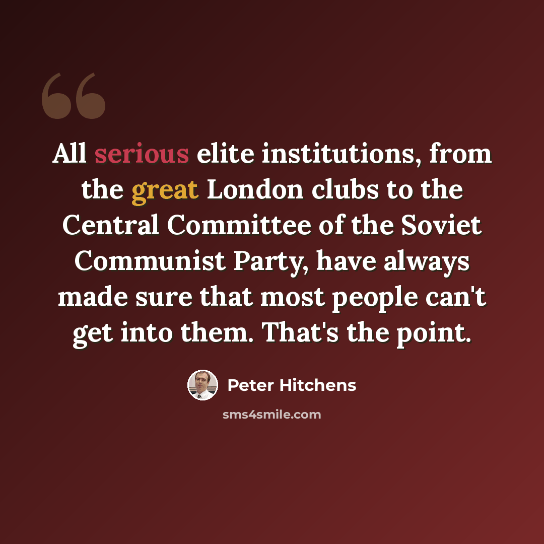 “All serious elite institutions, from the great London clubs to the Central Committee of the Soviet Communist Party, have always made sure that most people can't get into them. That's the point.” quote by Peter Hitchens