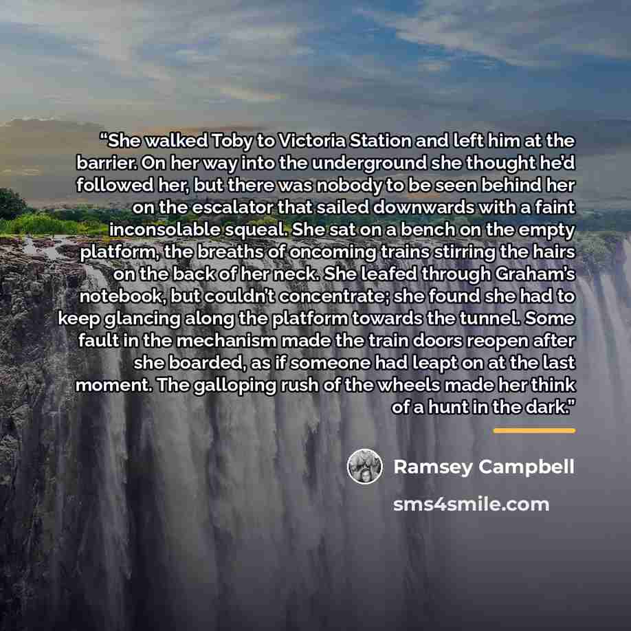 “She walked Toby to Victoria Station and left him at the barrier. On her way into the underground she thought he’d followed her, but there was nobody to be seen behind her on the escalator that sailed downwards with a faint inconsolable squeal. She sat on a bench on the empty platform, the breaths…” quote by Ramsey Campbell