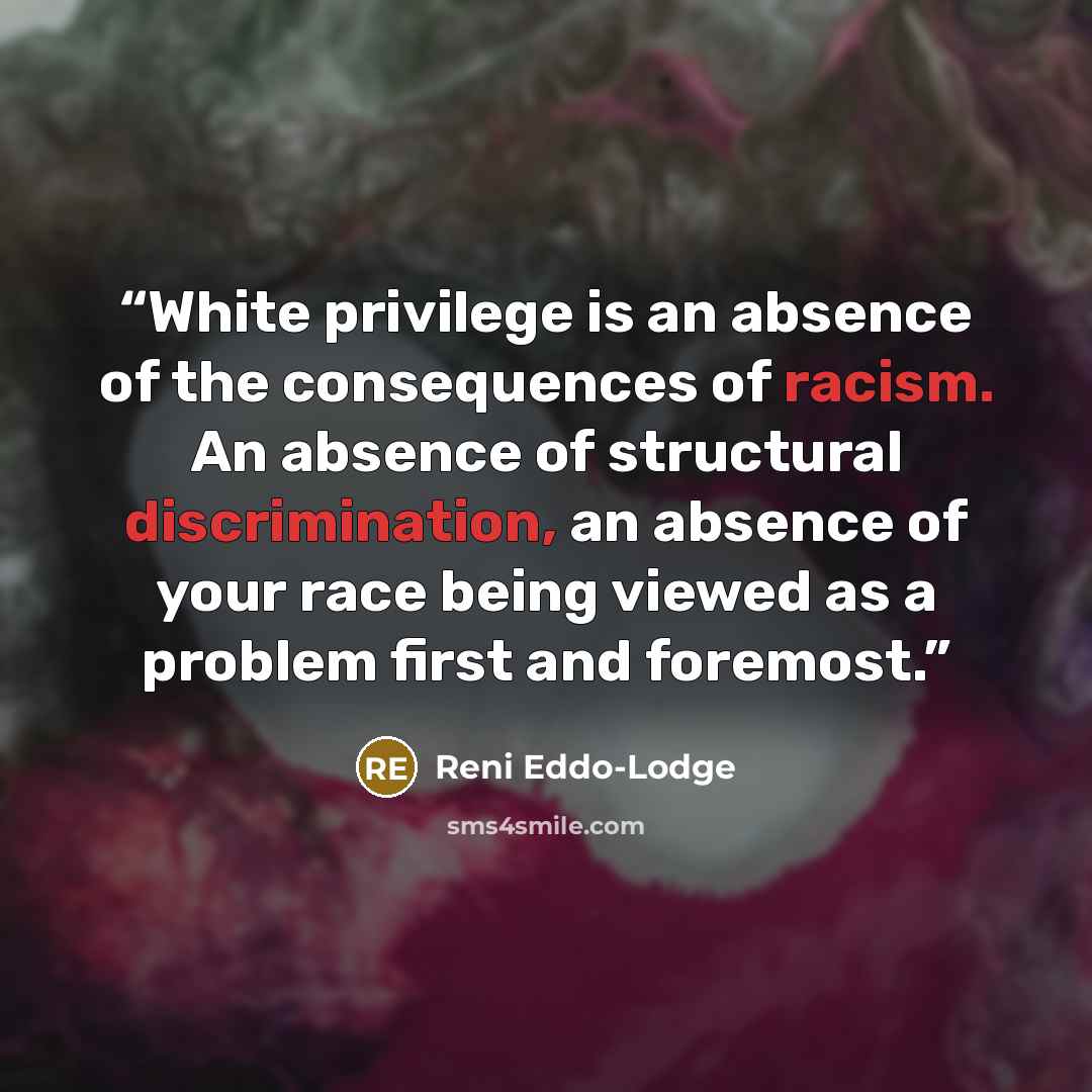 “White privilege is an absence of the consequences of racism. An absence of structural discrimination, an absence of your race being viewed as a problem first and foremost.” quote by Reni Eddo-Lodge