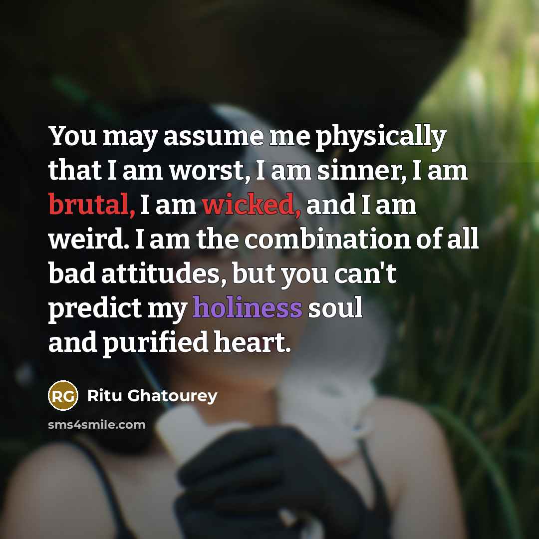 “You may assume me physically that I am worst, I am sinner, I am brutal, I am wicked, and I am weird. I am the combination of all bad attitudes, but you can't predict my holiness soul and purified heart.” quote by Ritu Ghatourey