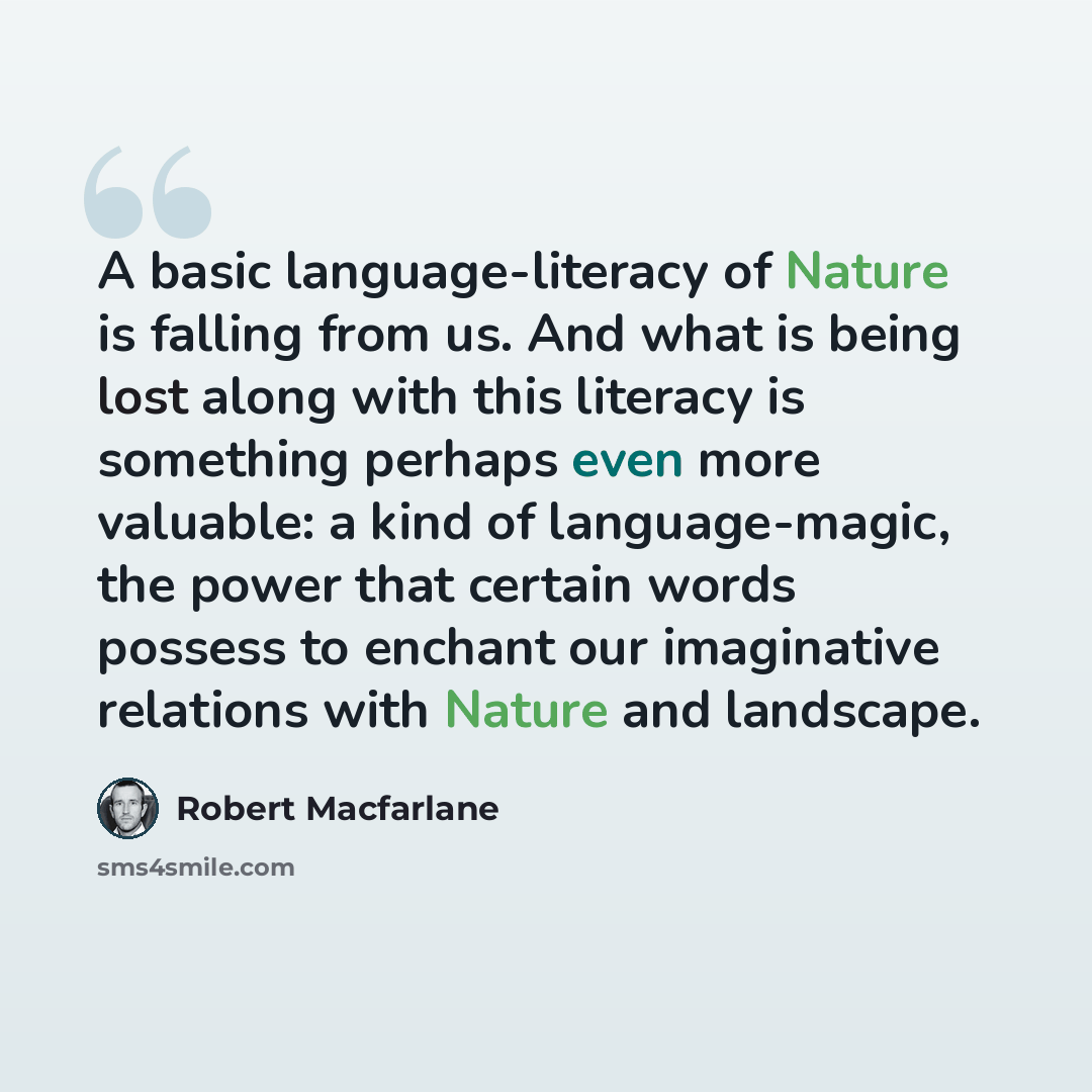 “A basic language-literacy of Nature is falling from us. And what is being lost along with this literacy is something perhaps even more valuable: a kind of language-magic, the power that certain words possess to enchant our imaginative relations with Nature and landscape.” quote by Robert Macfarlane