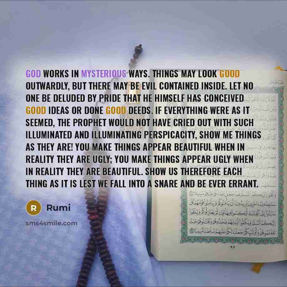 “God works in mysterious ways. Things may look good outwardly, but there may be evil contained inside. Let no one be deluded by pride that he himself has conceived good ideas or done good deeds. If everything were as it seemed, the Prophet would not have cried out with such illuminated and…” quote by Rumi