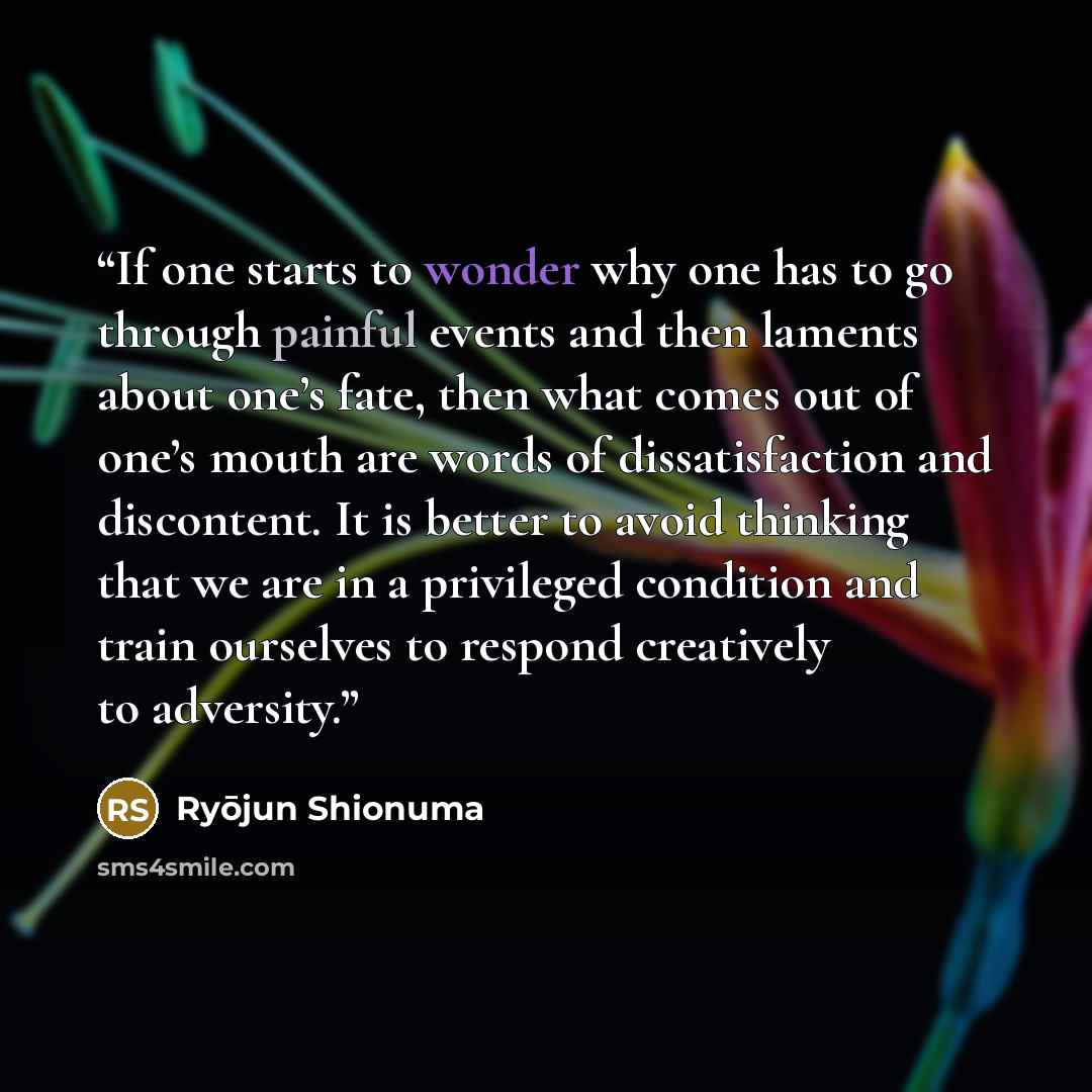 “If one starts to wonder why one has to go through painful events and then laments about one’s fate, then what comes out of one’s mouth are words of dissatisfaction and discontent. It is better to avoid thinking that we are in a privileged condition and train ourselves to respond creatively to…” quote by Ryōjun Shionuma