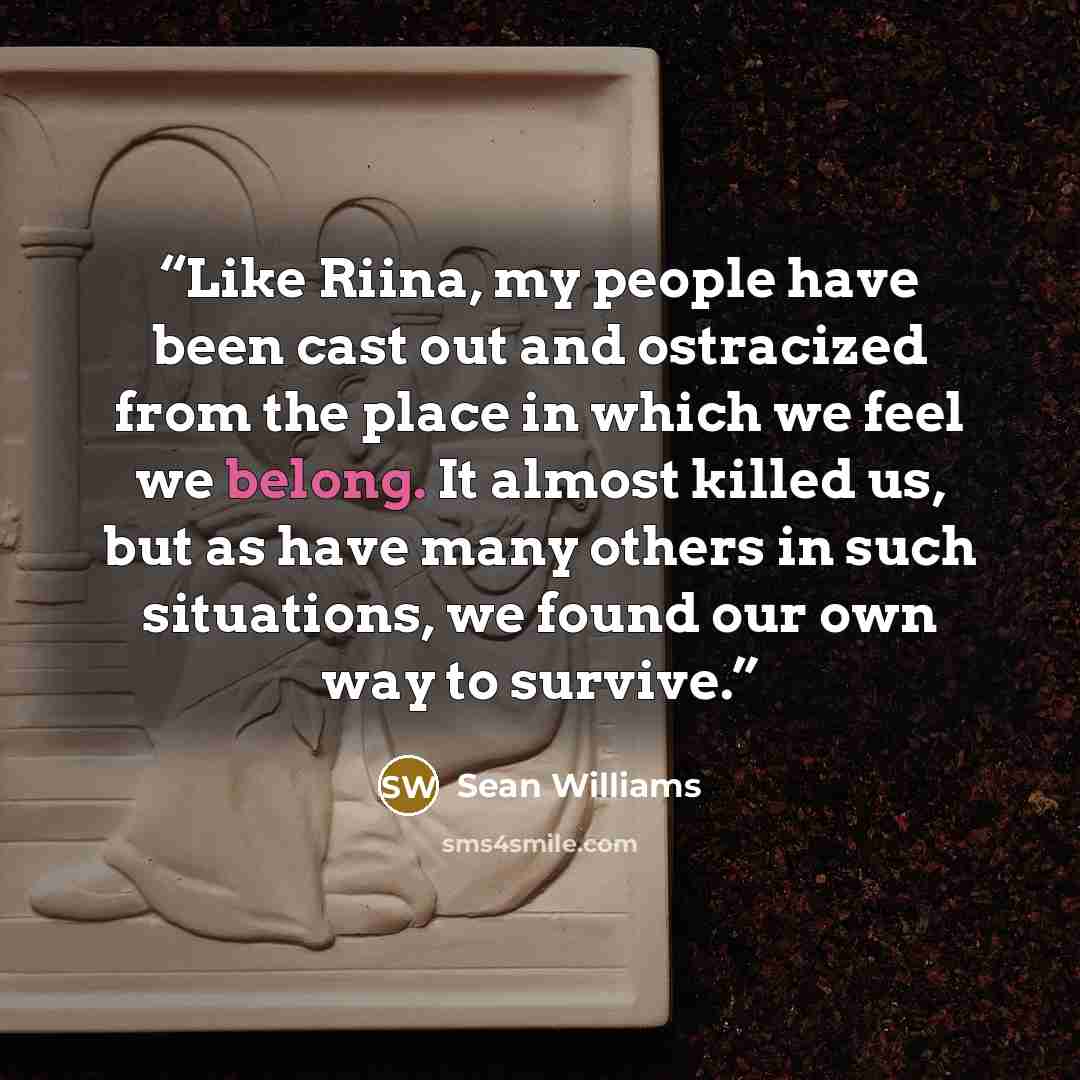 “Like Riina, my people have been cast out and ostracized from the place in which we feel we belong. It almost killed us, but as have many others in such situations, we found our own way to survive.” quote by Sean Williams